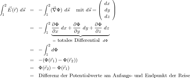 ( )
∫ 2 ∫ 2 dx
E⃗(⃗r) d⃗s = - (⃗∇ Φ ) d⃗s mit d⃗s = |( dy |)
1 1 dz
∫ 2
= - ∂Φ- dx+ ∂Φ-dy + ∂-Φ dz
1 ∂◟x-------∂y◝◜-----∂z--◞
= totales Differential dΦ
∫ 2
= - dΦ
1
= - (Φ (⃗r1) - Φ(⃗r2))
= Φ(⃗r2)- Φ (⃗r1)
= Differenz der Potentialwerte am Anfangs-und Endpunkt der Reise